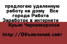 предлогаю удаленную работу на дому - Все города Работа » Заработок в интернете   . Крым,Черноморское